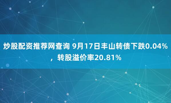 炒股配资推荐网查询 9月17日丰山转债下跌0.04%，转股溢价率20.81%