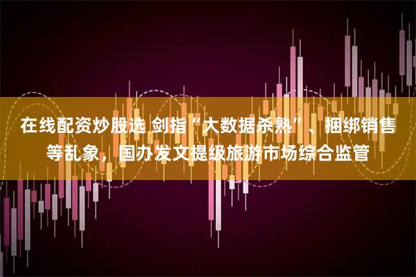 在线配资炒股选 剑指“大数据杀熟”、捆绑销售等乱象，国办发文提级旅游市场综合监管