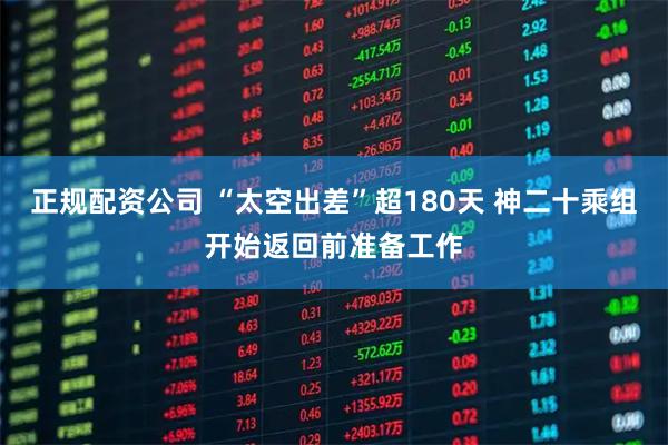 正规配资公司 “太空出差”超180天 神二十乘组开始返回前准备工作