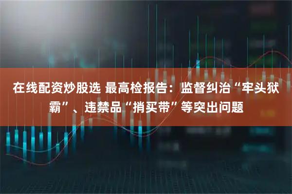 在线配资炒股选 最高检报告：监督纠治“牢头狱霸”、违禁品“捎买带”等突出问题