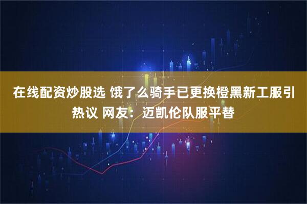 在线配资炒股选 饿了么骑手已更换橙黑新工服引热议 网友：迈凯伦队服平替