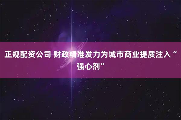 正规配资公司 财政精准发力为城市商业提质注入“强心剂”