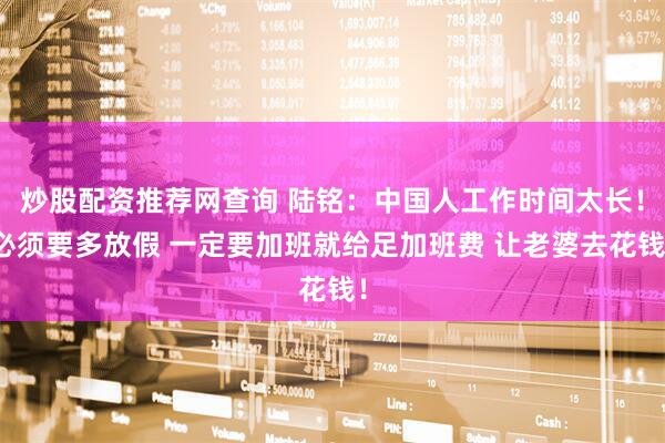 炒股配资推荐网查询 陆铭：中国人工作时间太长！必须要多放假 一定要加班就给足加班费 让老婆去花钱！