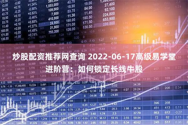 炒股配资推荐网查询 2022-06-17高级易学堂进阶营：如何锁定长线牛股