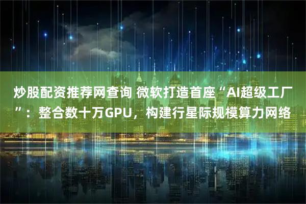 炒股配资推荐网查询 微软打造首座“AI超级工厂”：整合数十万GPU，构建行星际规模算力网络