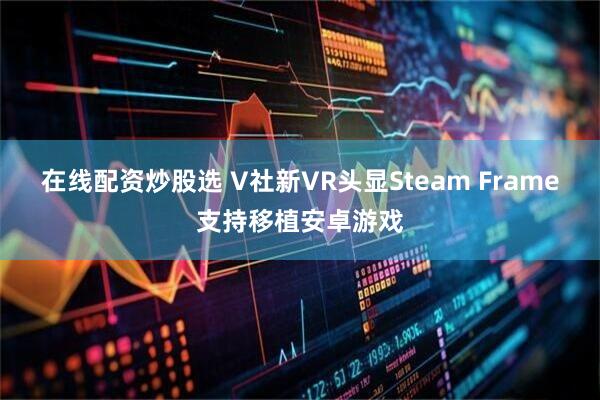 在线配资炒股选 V社新VR头显Steam Frame支持移植安卓游戏