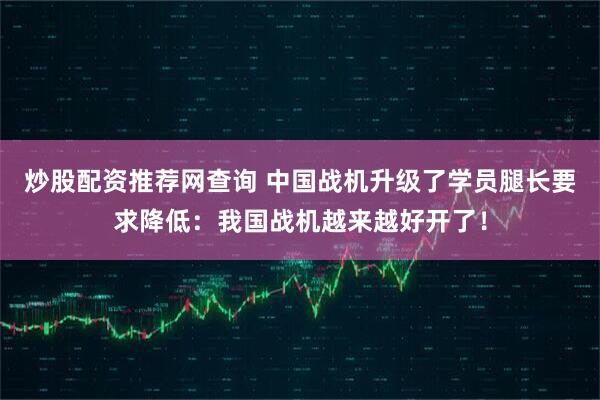 炒股配资推荐网查询 中国战机升级了学员腿长要求降低：我国战机越来越好开了！