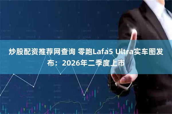 炒股配资推荐网查询 零跑Lafa5 Ultra实车图发布：2026年二季度上市