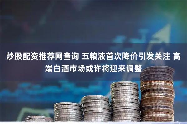 炒股配资推荐网查询 五粮液首次降价引发关注 高端白酒市场或许将迎来调整