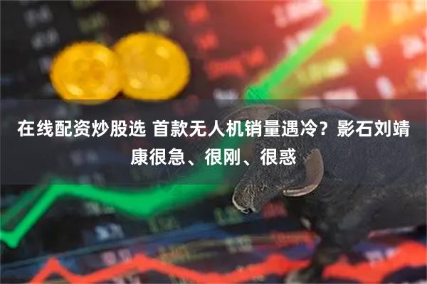 在线配资炒股选 首款无人机销量遇冷？影石刘靖康很急、很刚、很惑