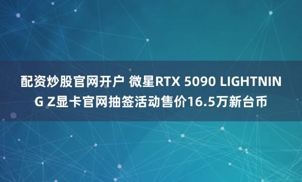 配资炒股官网开户 微星RTX 5090 LIGHTNING Z显卡官网抽签活动售价16.5万新台币