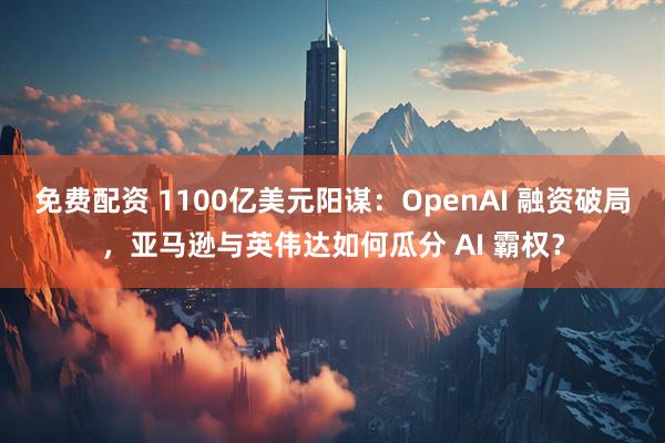 免费配资 1100亿美元阳谋：OpenAI 融资破局，亚马逊与英伟达如何瓜分 AI 霸权？
