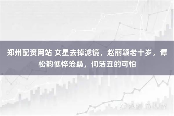 郑州配资网站 女星去掉滤镜，赵丽颖老十岁，谭松韵憔悴沧桑，何洁丑的可怕