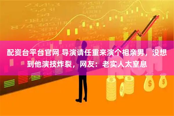 配资台平台官网 导演请任重来演个相亲男，没想到他演技炸裂，网友：老实人太窒息