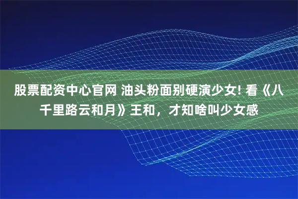 股票配资中心官网 油头粉面别硬演少女! 看《八千里路云和月》王和，才知啥叫少女感